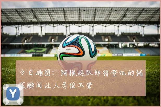 今日趣图：阿根廷队即将登机的搞笑瞬间让人忍俊不禁