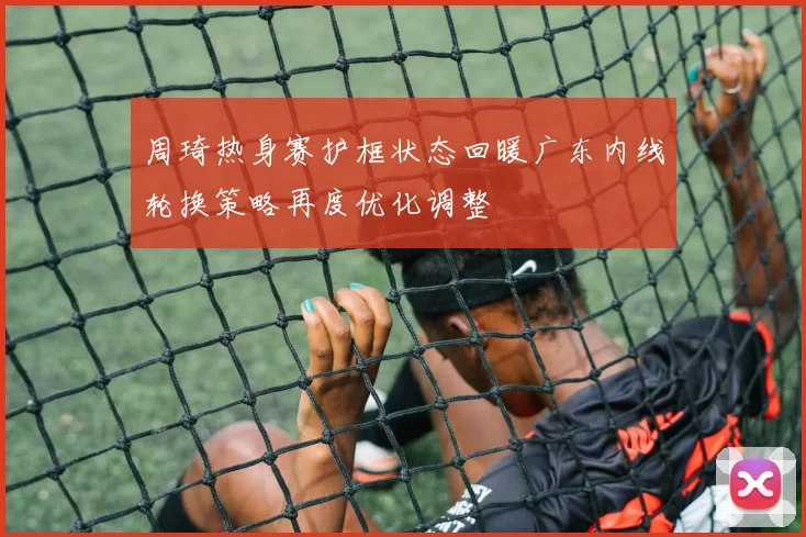 周琦热身赛护框状态回暖广东内线轮换策略再度优化调整