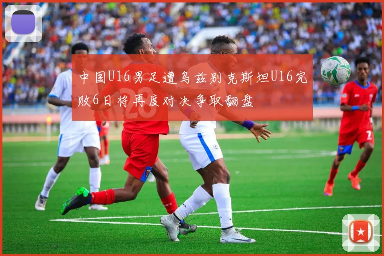 中国U16男足遭乌兹别克斯坦U16完败6日将再度对决争取翻盘