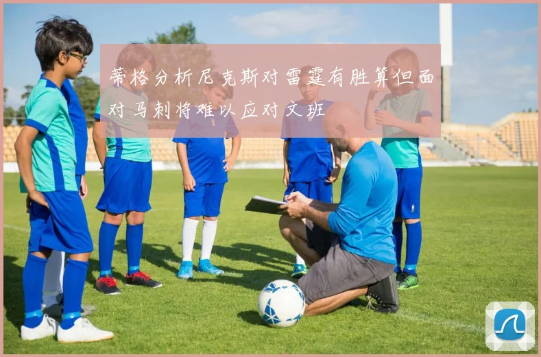 蒂格分析尼克斯对雷霆有胜算但面对马刺将难以应对文班