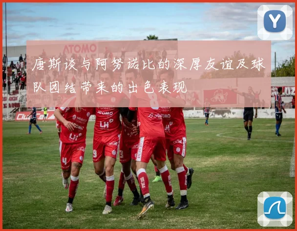 唐斯谈与阿努诺比的深厚友谊及球队团结带来的出色表现