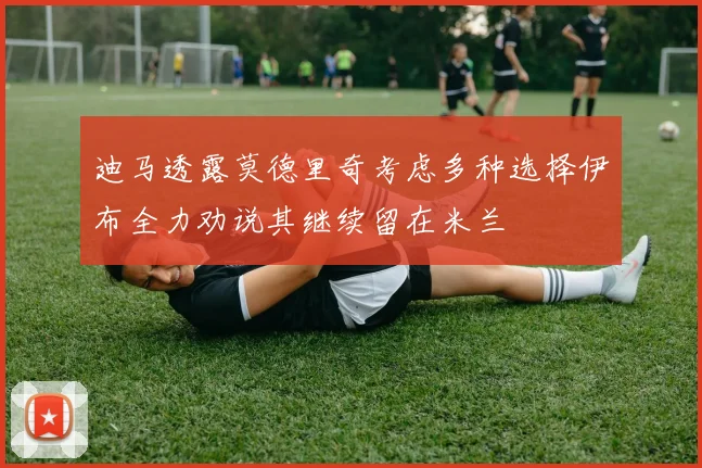 迪马透露莫德里奇考虑多种选择伊布全力劝说其继续留在米兰