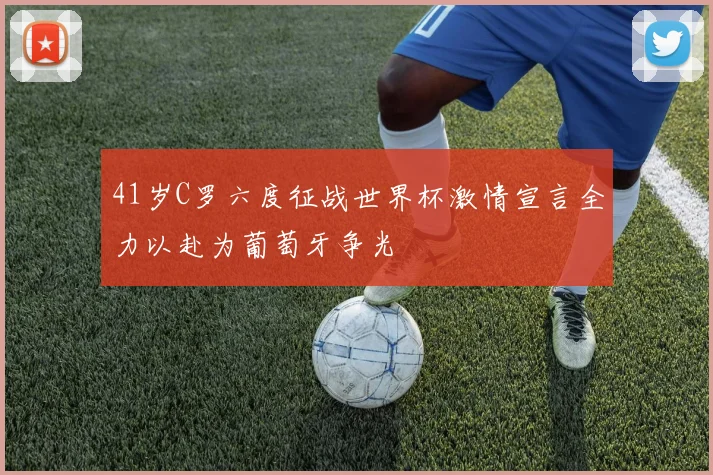 41岁C罗六度征战世界杯激情宣言全力以赴为葡萄牙争光