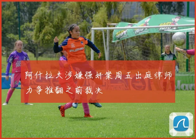 阿什拉夫涉嫌强奸案周五出庭律师力争推翻之前裁决