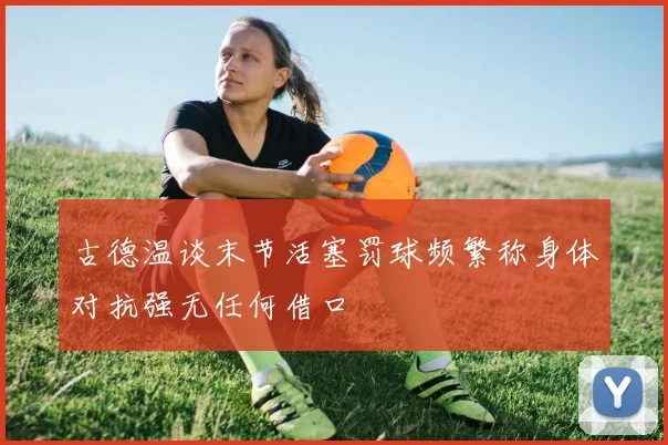 古德温谈末节活塞罚球频繁称身体对抗强无任何借口