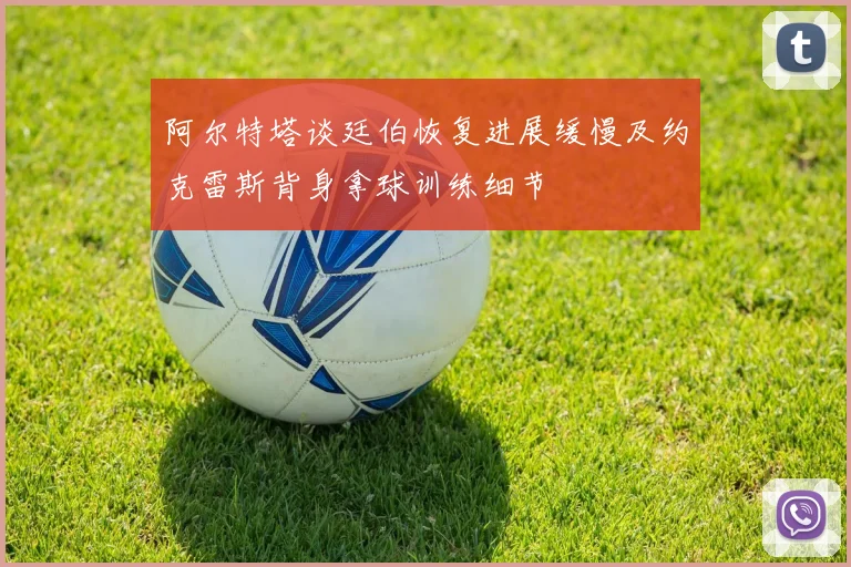 阿尔特塔谈廷伯恢复进展缓慢及约克雷斯背身拿球训练细节