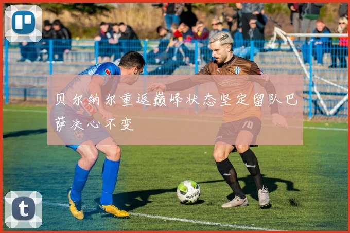 贝尔纳尔重返巅峰状态坚定留队巴萨决心不变