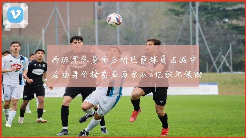 西班牙队身价分析巴萨球员占据中后场身价榜首亚马尔以2亿欧元领衔