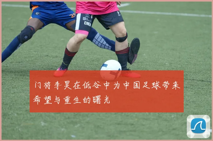 门将李昊在低谷中为中国足球带来希望与重生的曙光