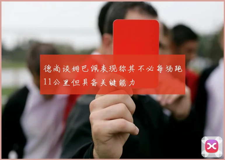 德尚谈姆巴佩表现称其不必每场跑11公里但具备关键能力