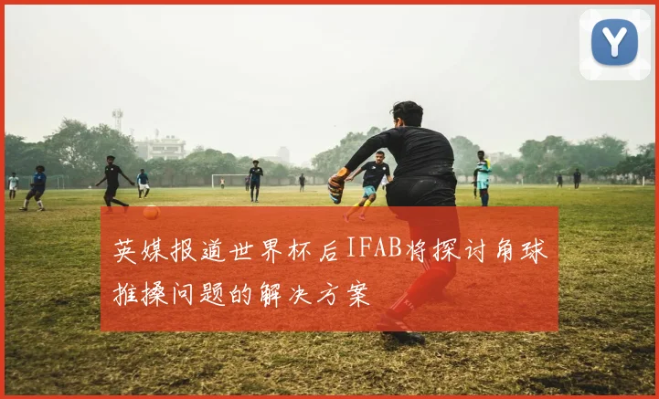 英媒报道世界杯后IFAB将探讨角球推搡问题的解决方案